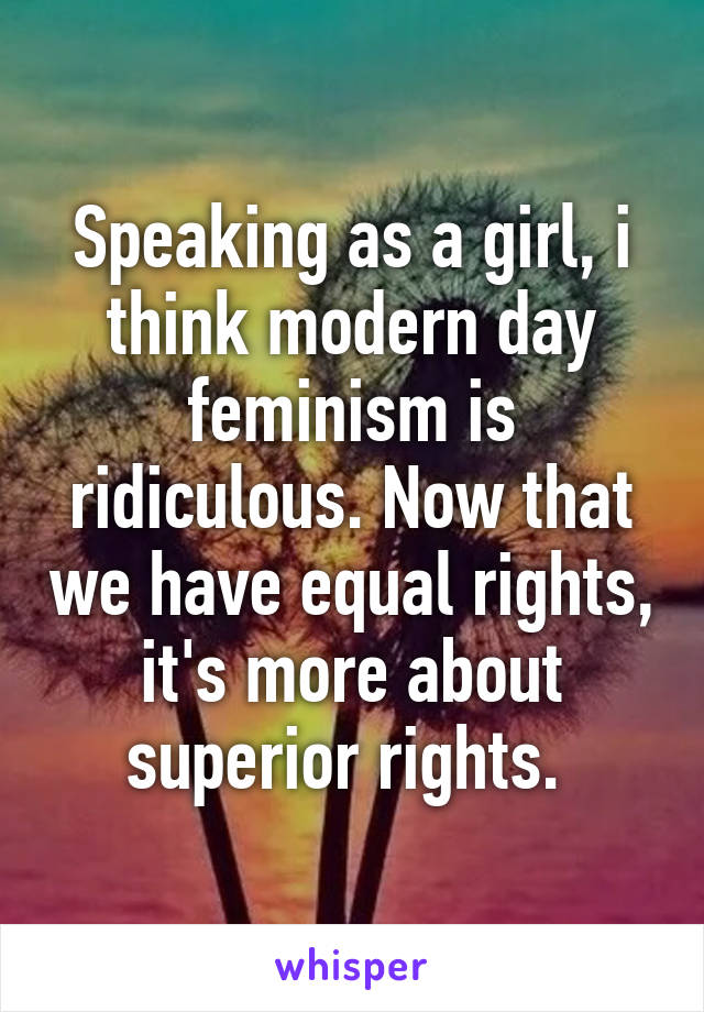 Speaking as a girl, i think modern day feminism is ridiculous. Now that we have equal rights, it's more about superior rights. 