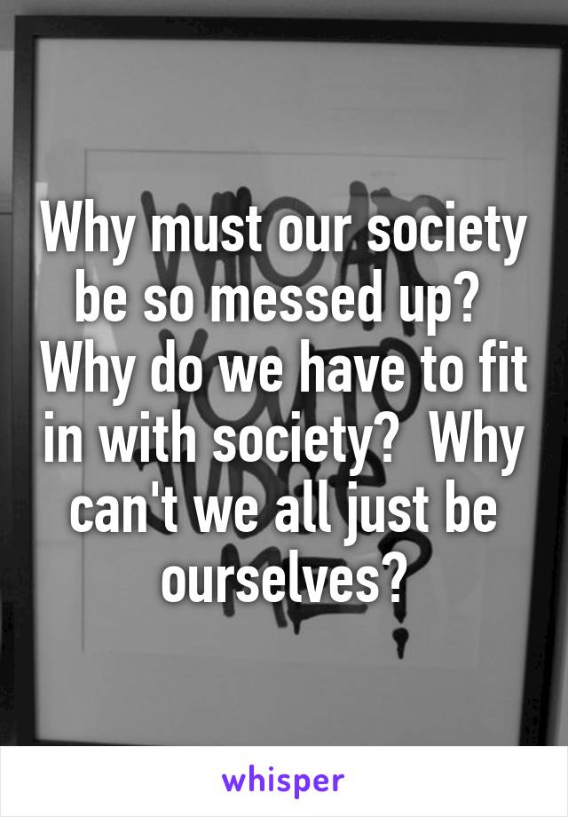 Why must our society be so messed up?  Why do we have to fit in with society?  Why can't we all just be ourselves?