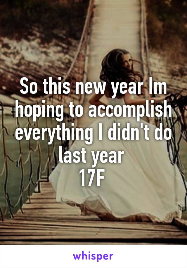 So this new year Im hoping to accomplish everything I didn't do last year 
17F 