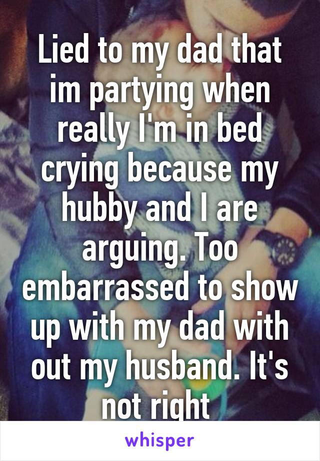 Lied to my dad that im partying when really I'm in bed crying because my hubby and I are arguing. Too embarrassed to show up with my dad with out my husband. It's not right 