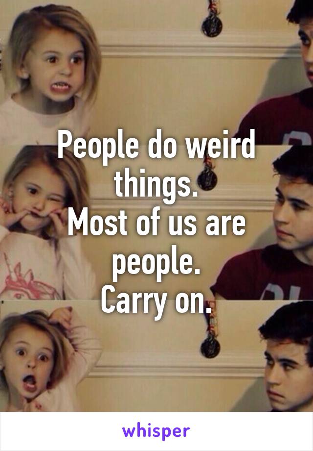 People do weird things.
Most of us are people.
Carry on.