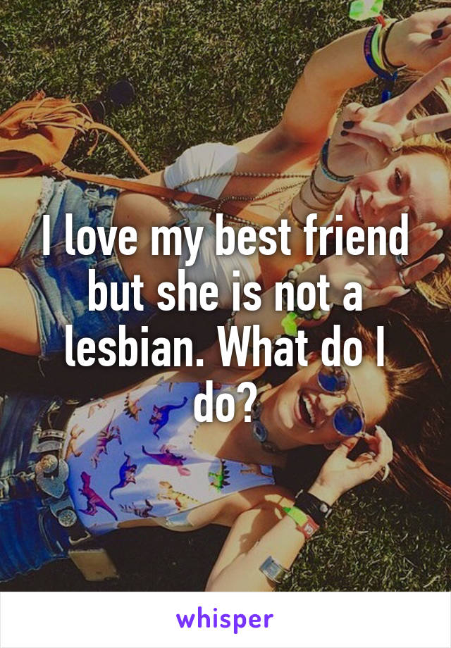 I love my best friend but she is not a lesbian. What do I do?