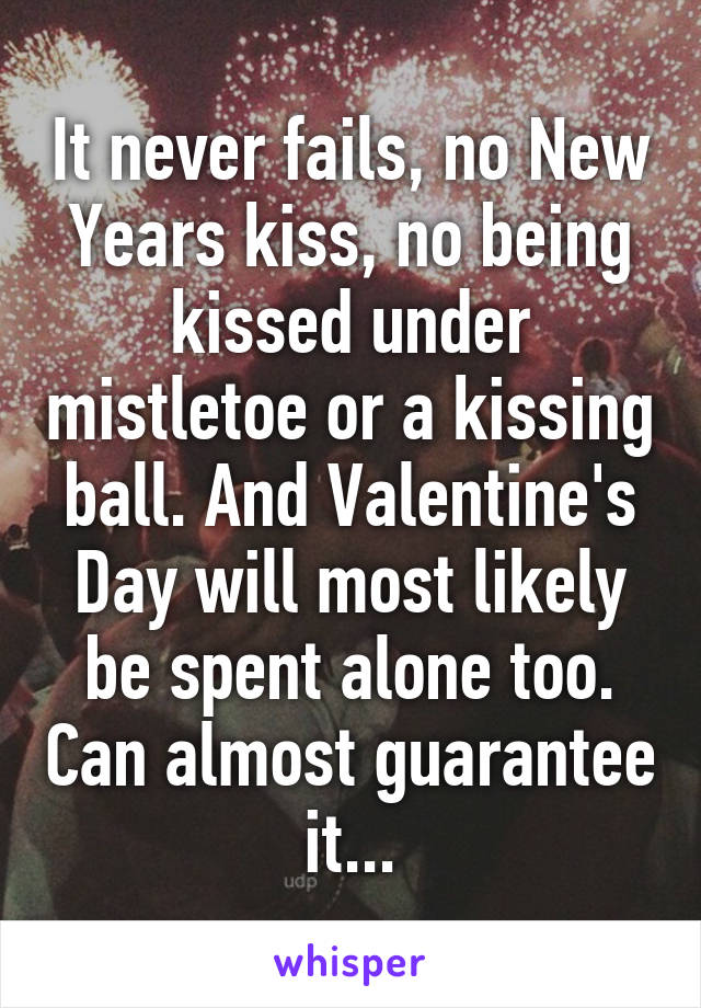 It never fails, no New Years kiss, no being kissed under mistletoe or a kissing ball. And Valentine's Day will most likely be spent alone too. Can almost guarantee it...