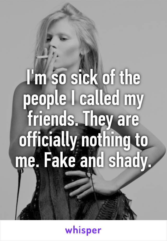 I'm so sick of the people I called my friends. They are officially nothing to me. Fake and shady.