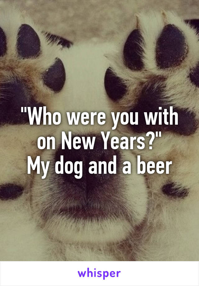 "Who were you with on New Years?"
My dog and a beer