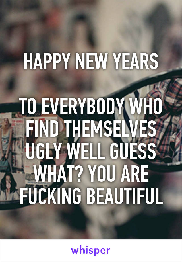 HAPPY NEW YEARS

TO EVERYBODY WHO FIND THEMSELVES UGLY WELL GUESS WHAT? YOU ARE FUCKING BEAUTIFUL