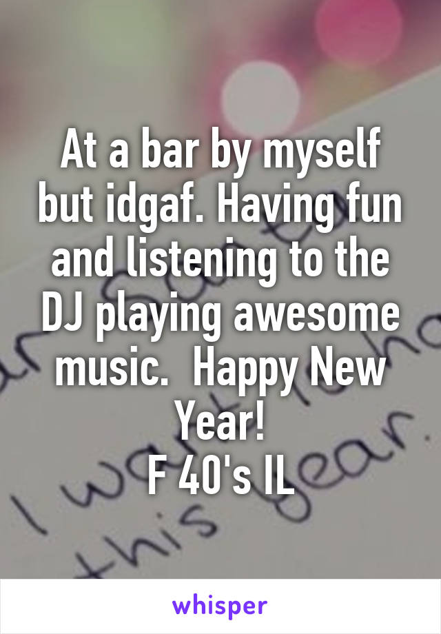 At a bar by myself but idgaf. Having fun and listening to the DJ playing awesome music.  Happy New Year!
F 40's IL