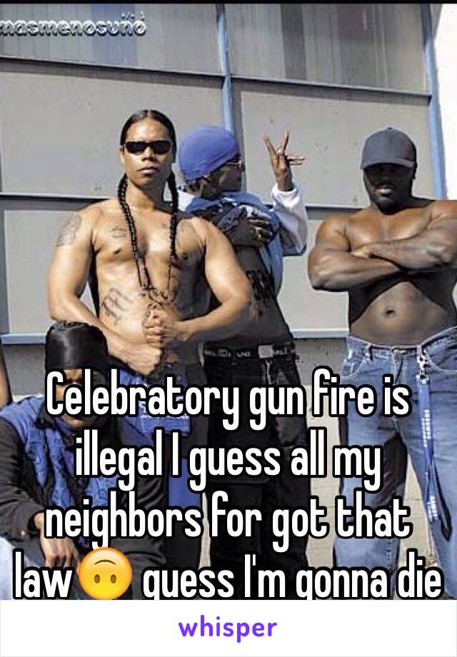 Celebratory gun fire is illegal I guess all my neighbors for got that law🙃 guess I'm gonna die