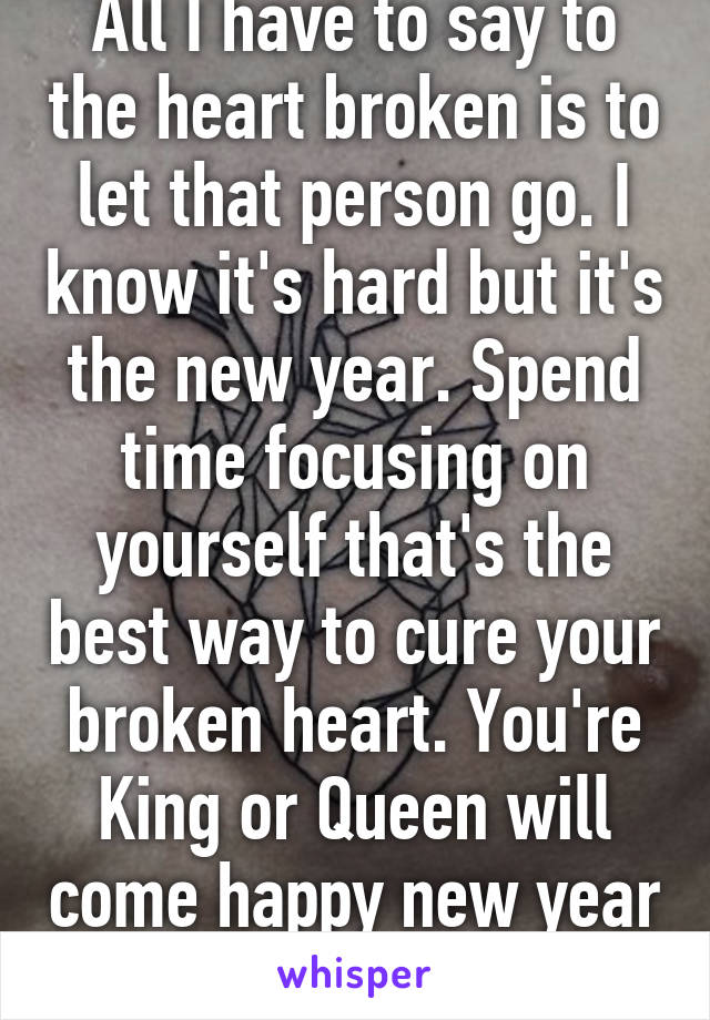 All I have to say to the heart broken is to let that person go. I know it's hard but it's the new year. Spend time focusing on yourself that's the best way to cure your broken heart. You're King or Queen will come happy new year 