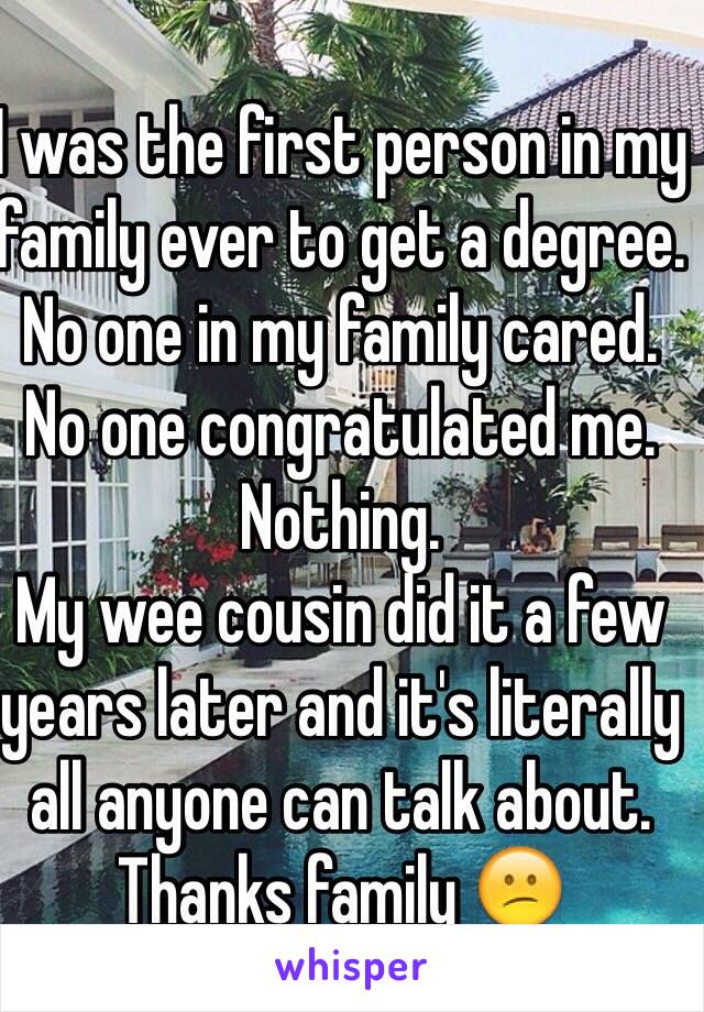 I was the first person in my family ever to get a degree. No one in my family cared. No one congratulated me. Nothing.
My wee cousin did it a few years later and it's literally all anyone can talk about.
Thanks family 😕