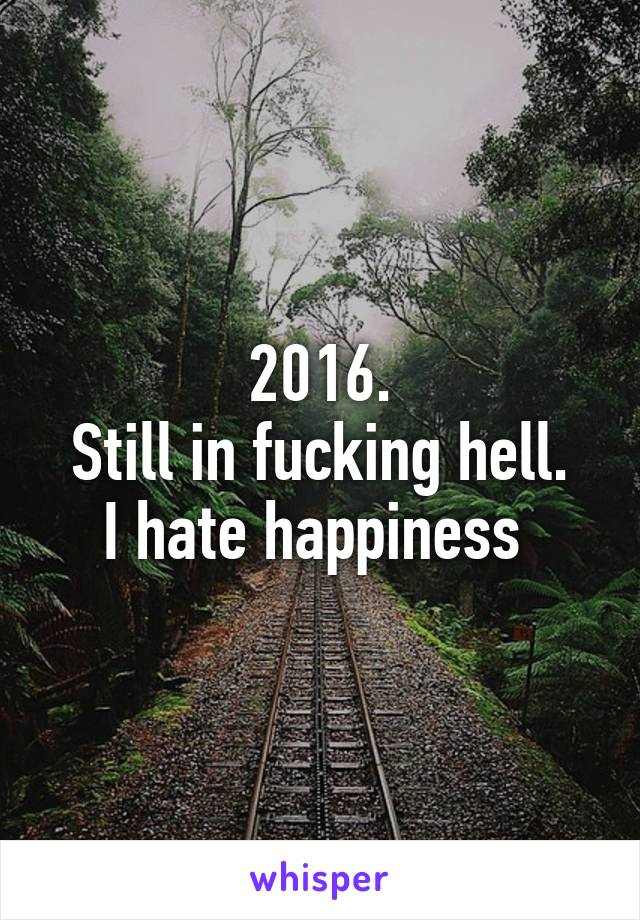 2016.
Still in fucking hell.
I hate happiness 