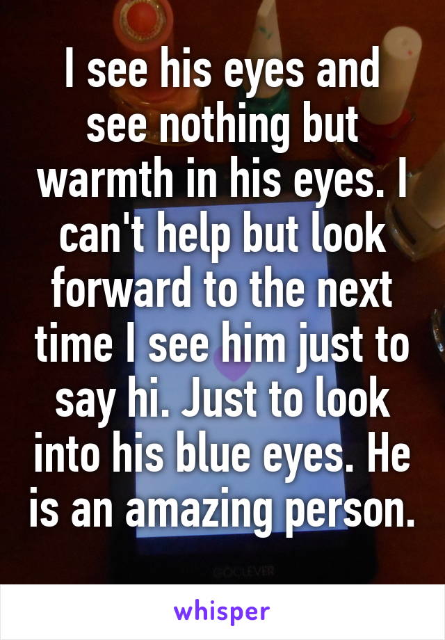 I see his eyes and see nothing but warmth in his eyes. I can't help but look forward to the next time I see him just to say hi. Just to look into his blue eyes. He is an amazing person.  