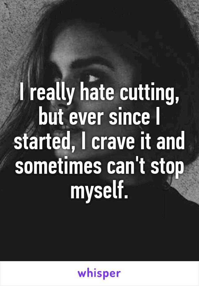 I really hate cutting, but ever since I started, I crave it and sometimes can't stop myself.