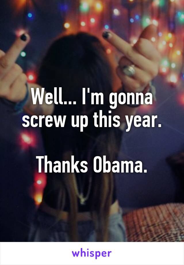 Well... I'm gonna screw up this year.

Thanks Obama.