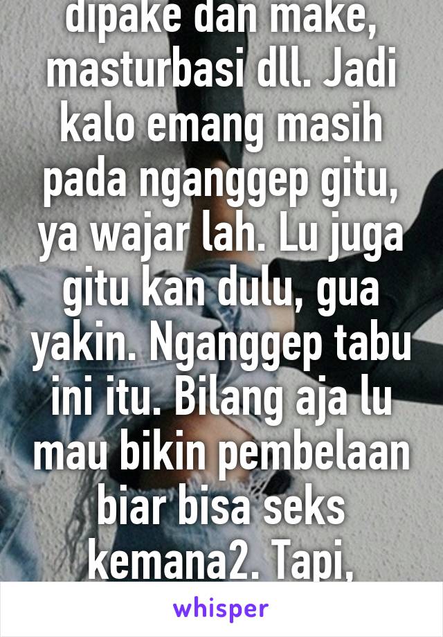 Seks itu ya mencakup dipake dan make, masturbasi dll. Jadi kalo emang masih pada nganggep gitu, ya wajar lah. Lu juga gitu kan dulu, gua yakin. Nganggep tabu ini itu. Bilang aja lu mau bikin pembelaan biar bisa seks kemana2. Tapi, yaudah deh semoga tercerahkan :)