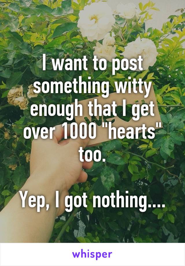 I want to post something witty enough that I get over 1000 "hearts" too.

Yep, I got nothing....