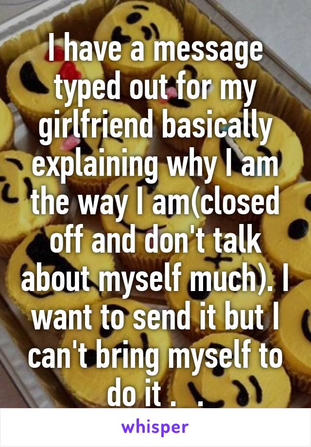 I have a message typed out for my girlfriend basically explaining why I am the way I am(closed off and don't talk about myself much). I want to send it but I can't bring myself to do it ._.