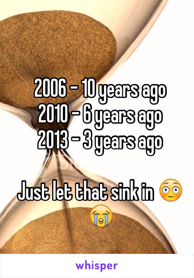 2006 - 10 years ago 
2010 - 6 years ago 
2013 - 3 years ago 

Just let that sink in 😳😭