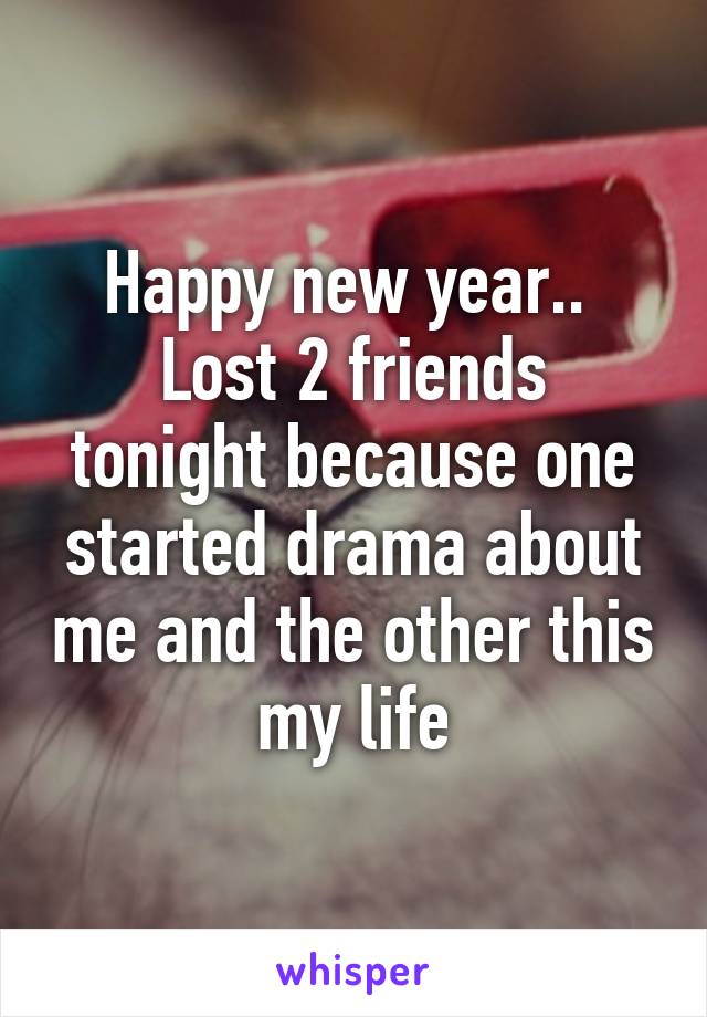 Happy new year.. 
Lost 2 friends tonight because one started drama about me and the other this my life