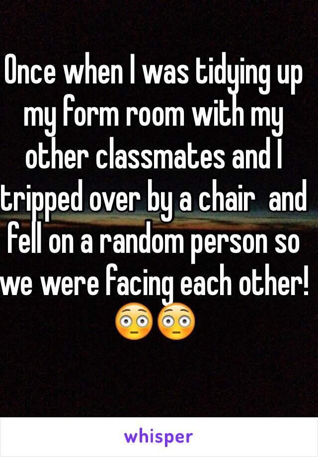 Once when I was tidying up my form room with my other classmates and I tripped over by a chair  and fell on a random person so we were facing each other! 😳😳