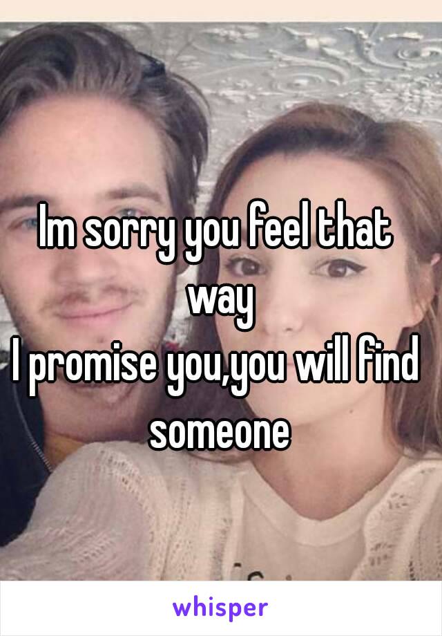 Im sorry you feel that way
I promise you,you will find someone