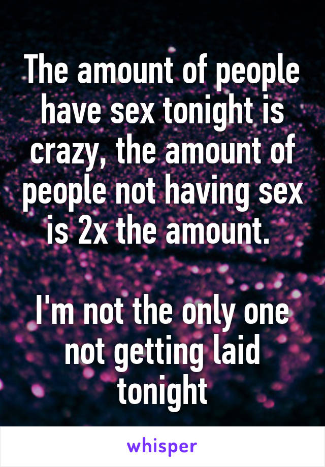 The amount of people have sex tonight is crazy, the amount of people not having sex is 2x the amount. 

I'm not the only one not getting laid tonight