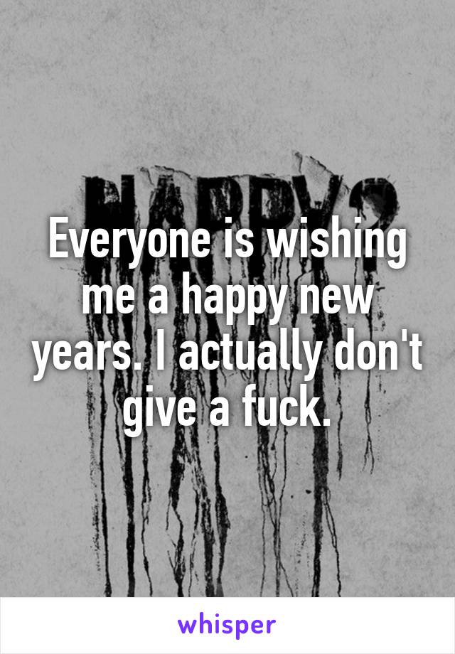 Everyone is wishing me a happy new years. I actually don't give a fuck.