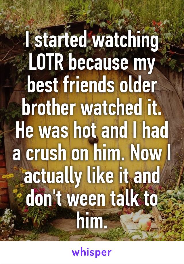 I started watching LOTR because my best friends older brother watched it. He was hot and I had a crush on him. Now I actually like it and don't ween talk to him.