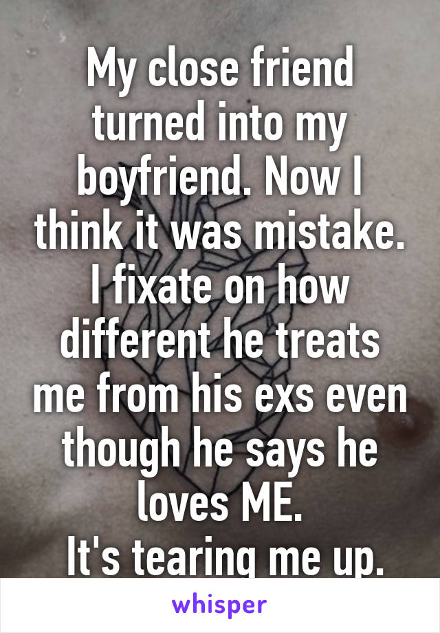 My close friend turned into my boyfriend. Now I think it was mistake.
I fixate on how different he treats me from his exs even though he says he loves ME.
 It's tearing me up.