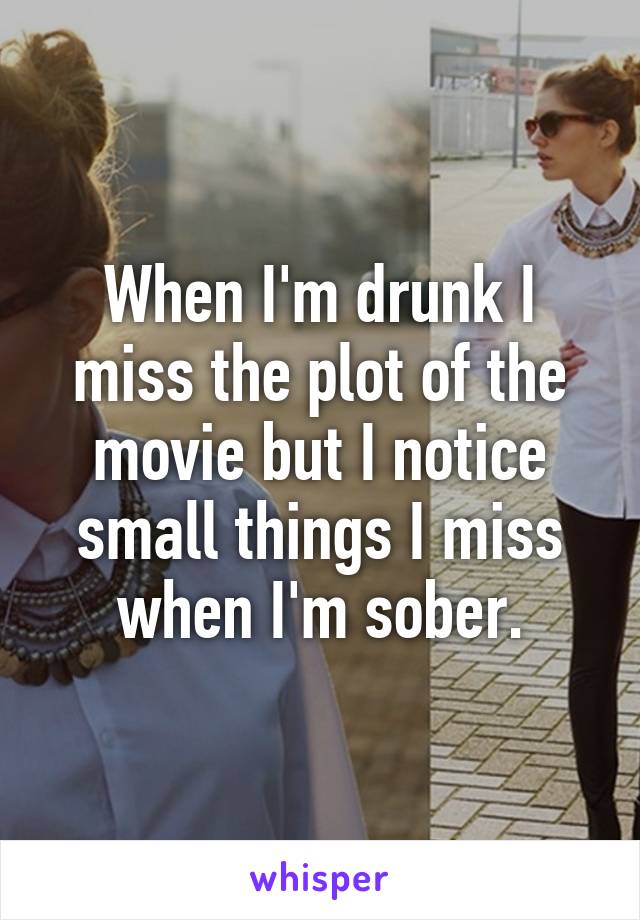 When I'm drunk I miss the plot of the movie but I notice small things I miss when I'm sober.