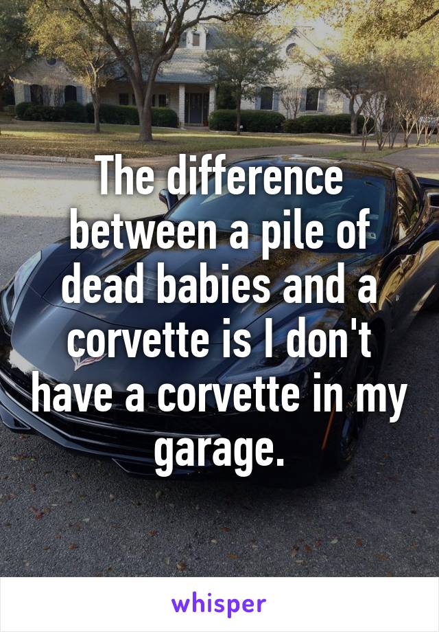 The difference between a pile of dead babies and a corvette is I don't have a corvette in my garage.