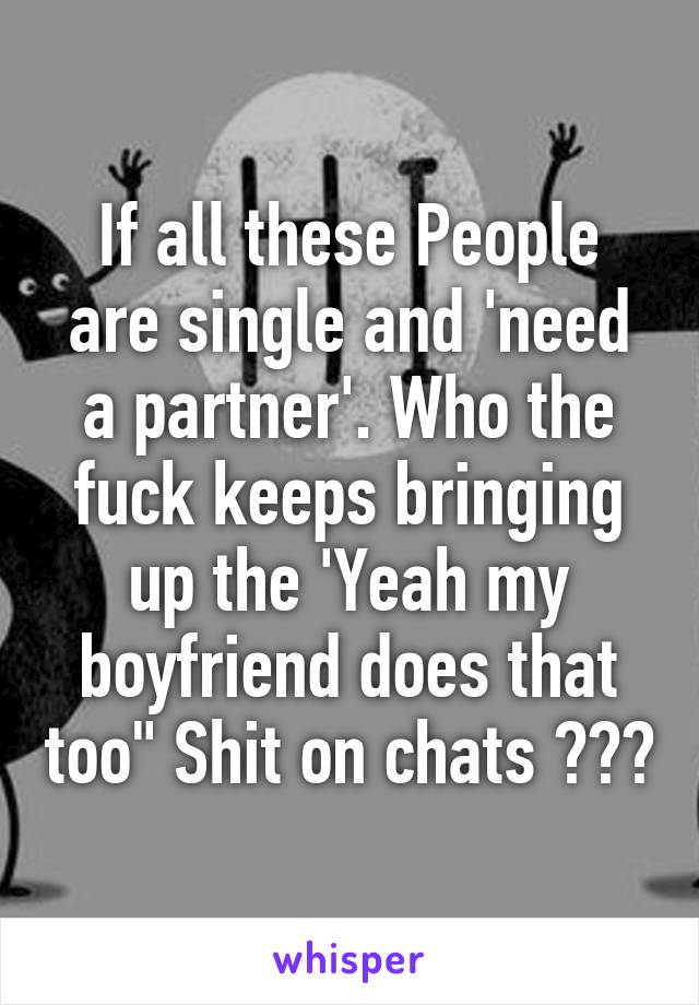 If all these People are single and 'need a partner'. Who the fuck keeps bringing up the 'Yeah my boyfriend does that too" Shit on chats ???