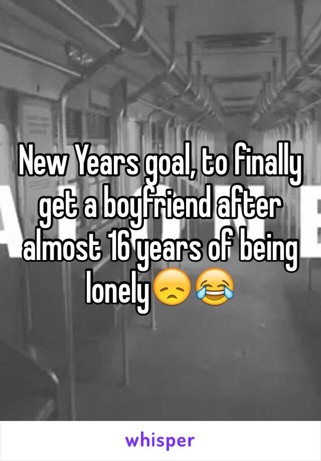 New Years goal, to finally get a boyfriend after almost 16 years of being lonely😞😂