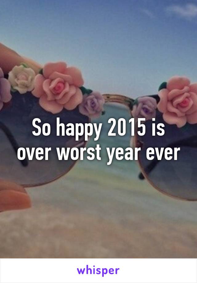 So happy 2015 is over worst year ever