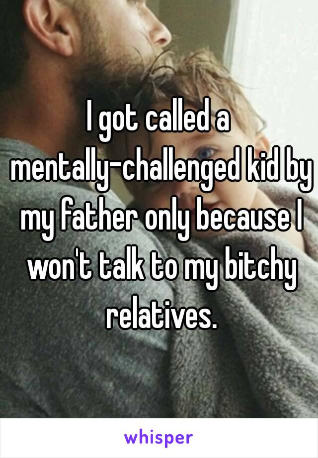 I got called a mentally-challenged kid by my father only because I won't talk to my bitchy relatives.