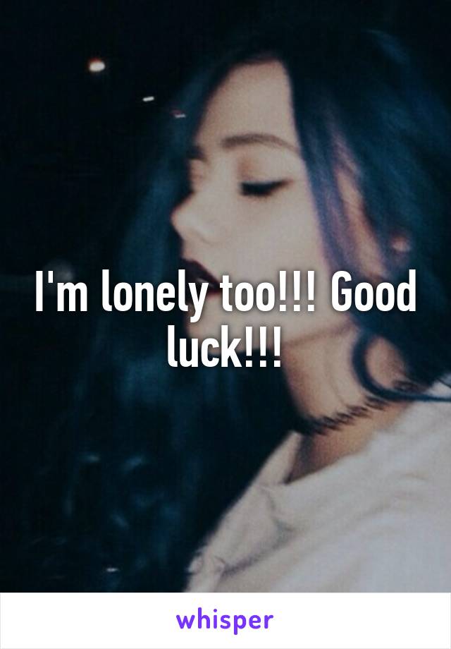 I'm lonely too!!! Good luck!!!