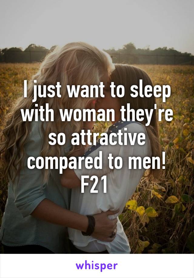 I just want to sleep with woman they're so attractive compared to men! F21 