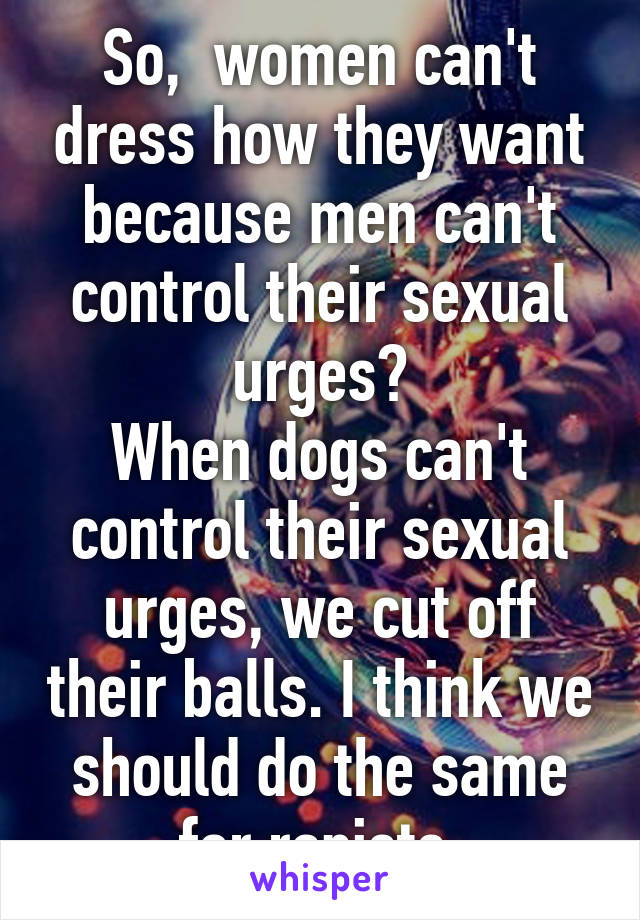 So,  women can't dress how they want because men can't control their sexual urges?
When dogs can't control their sexual urges, we cut off their balls. I think we should do the same for rapists.