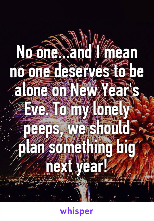 No one...and I mean no one deserves to be alone on New Year's Eve. To my lonely peeps, we should plan something big next year!