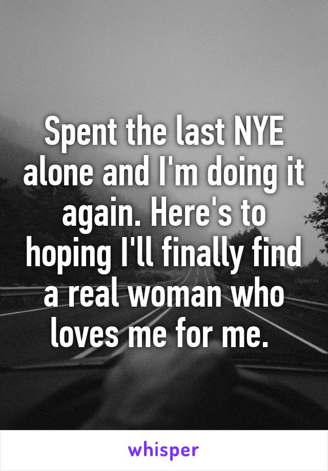 Spent the last NYE alone and I'm doing it again. Here's to hoping I'll finally find a real woman who loves me for me. 