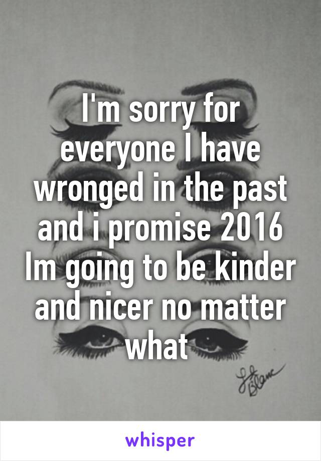 I'm sorry for everyone I have wronged in the past and i promise 2016 Im going to be kinder and nicer no matter what 