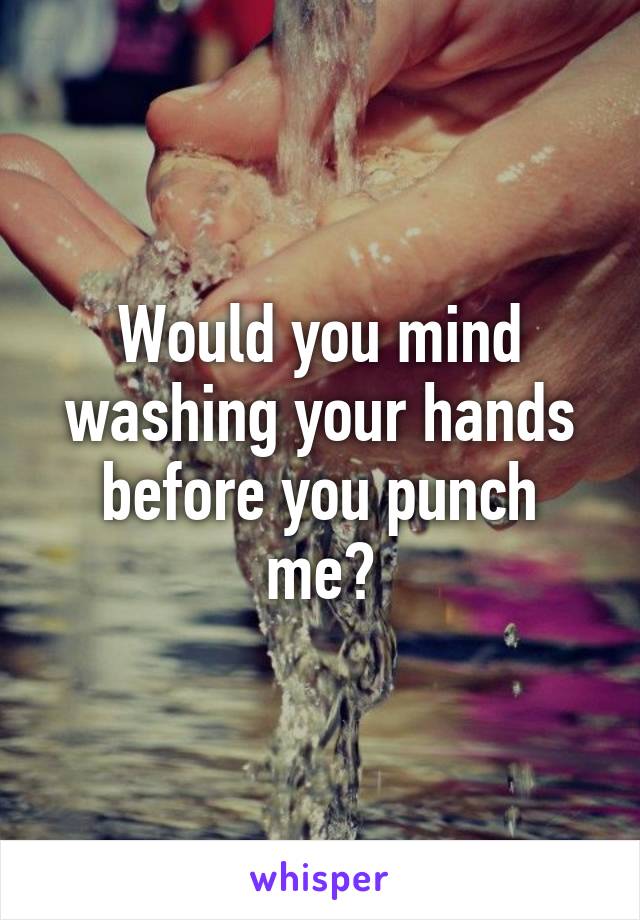 Would you mind washing your hands before you punch me?