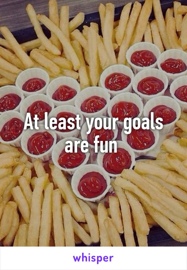 At least your goals are fun 