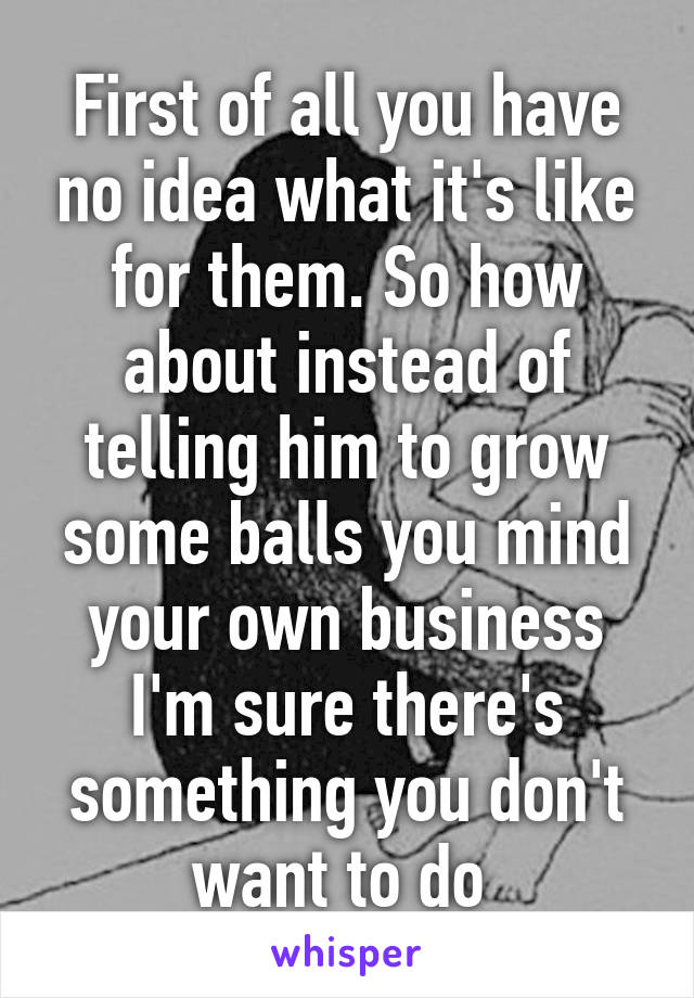 First of all you have no idea what it's like for them. So how about instead of telling him to grow some balls you mind your own business I'm sure there's something you don't want to do 