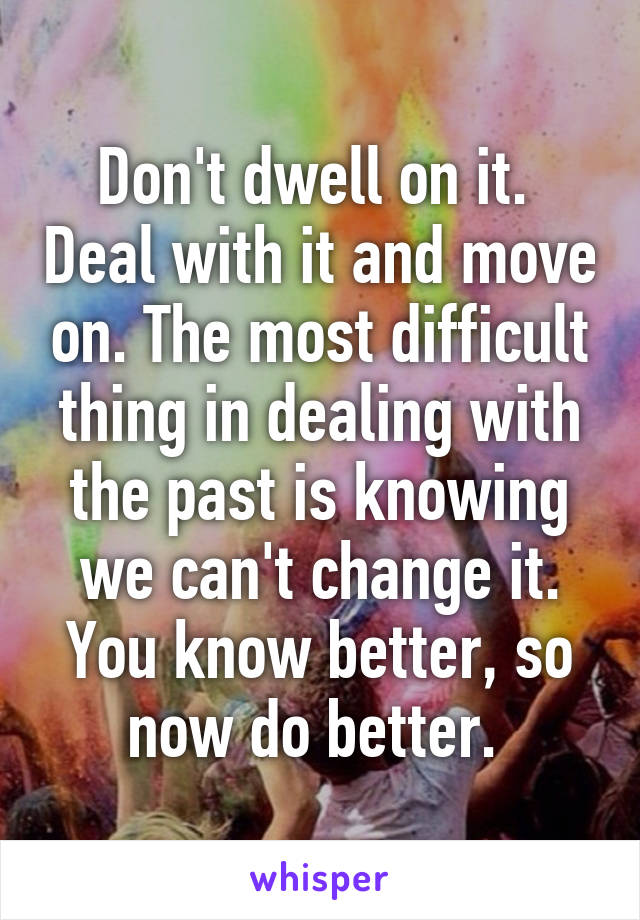 Don't dwell on it.  Deal with it and move on. The most difficult thing in dealing with the past is knowing we can't change it. You know better, so now do better. 