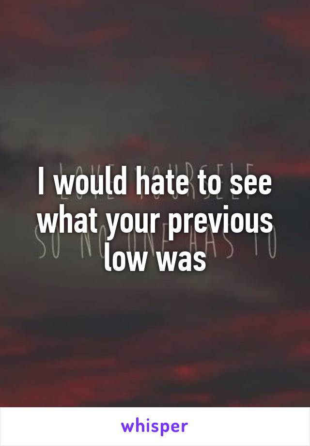 I would hate to see what your previous low was