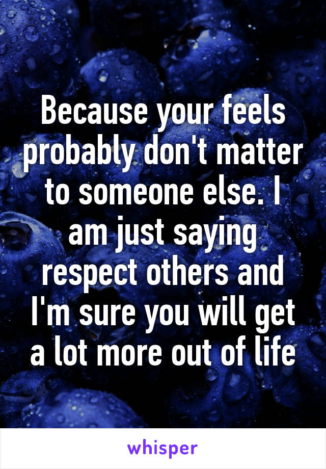 Because your feels probably don't matter to someone else. I am just saying respect others and I'm sure you will get a lot more out of life