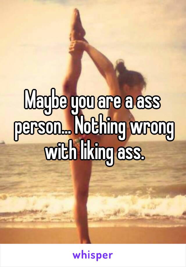 Maybe you are a ass person... Nothing wrong with liking ass.