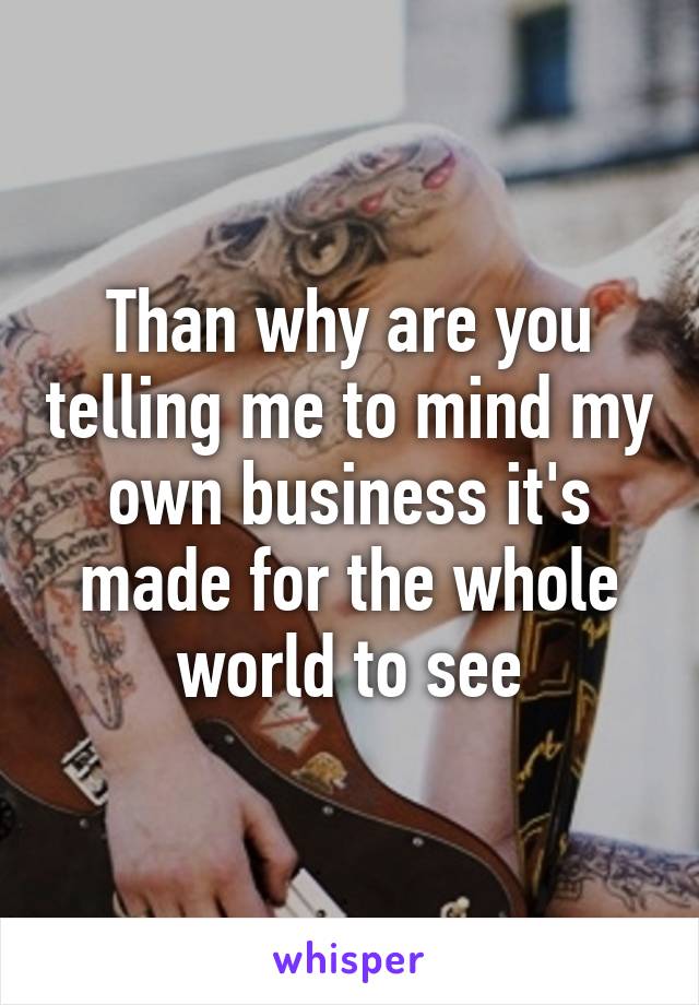 Than why are you telling me to mind my own business it's made for the whole world to see