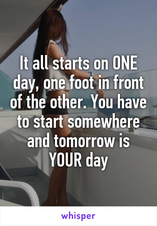 It all starts on ONE day, one foot in front of the other. You have to start somewhere and tomorrow is YOUR day